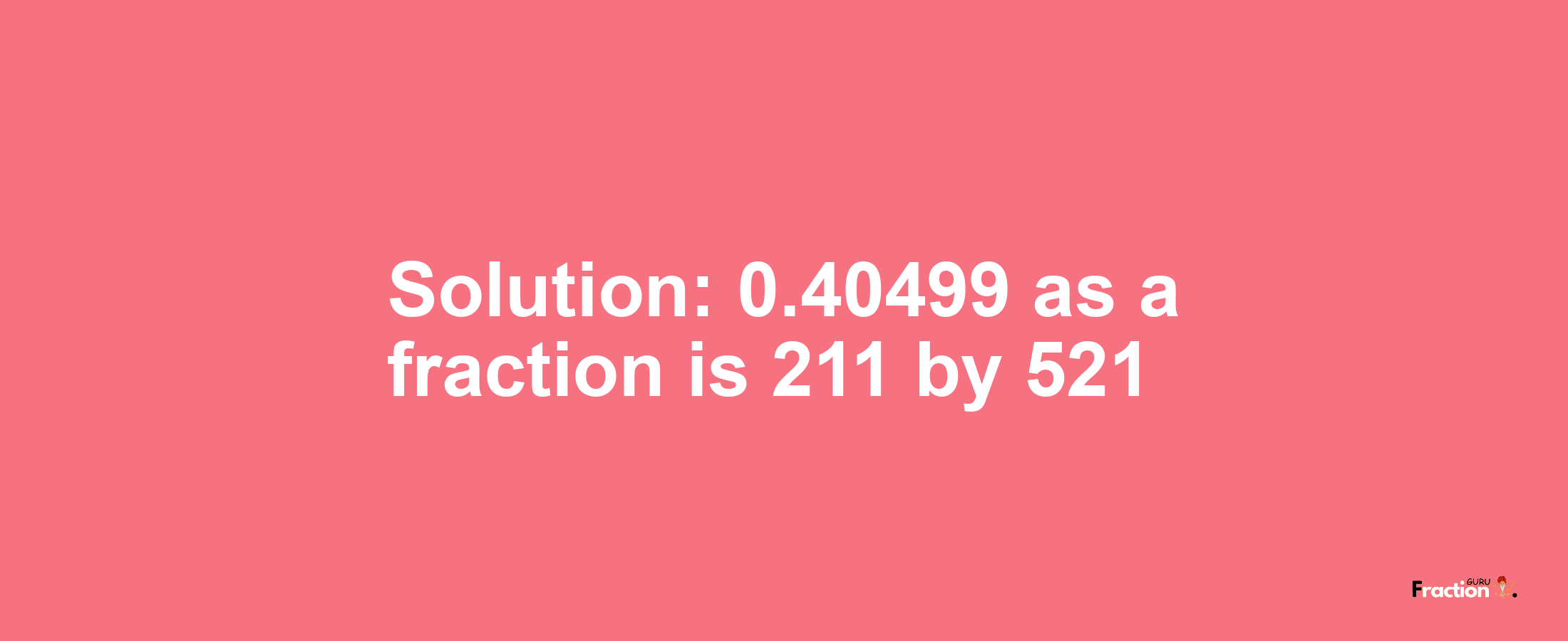 Solution:0.40499 as a fraction is 211/521